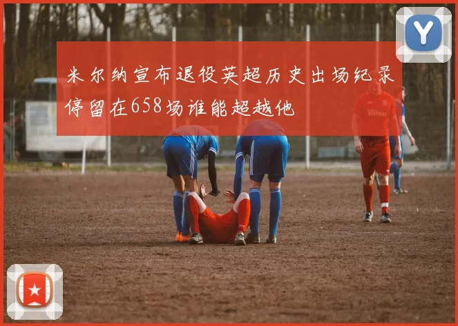 米尔纳宣布退役英超历史出场纪录停留在658场谁能超越他