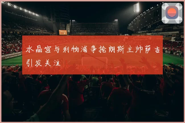 水晶宫与利物浦争抢朗斯主帅萨吉引发关注