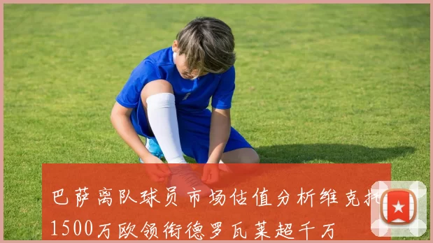 巴萨离队球员市场估值分析维克托1500万欧领衔德罗瓦莱超千万