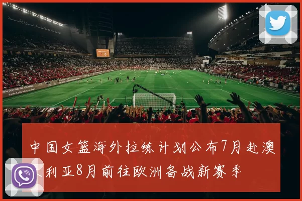 中国女篮海外拉练计划公布7月赴澳大利亚8月前往欧洲备战新赛季