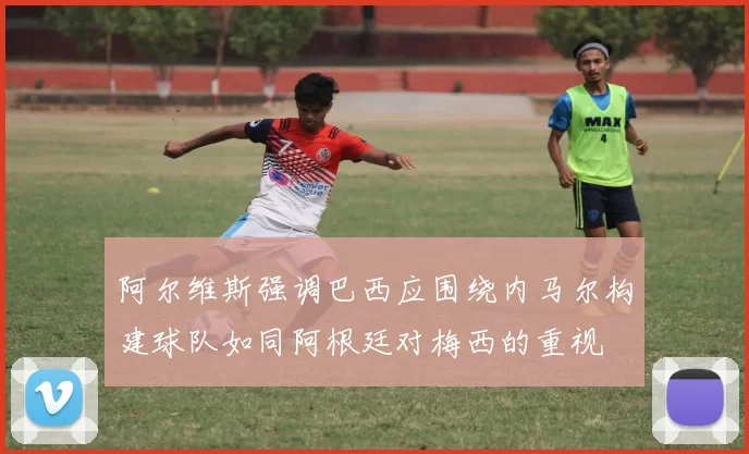 阿尔维斯强调巴西应围绕内马尔构建球队如同阿根廷对梅西的重视