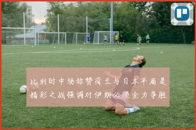 比利时中场称赞荷兰与日本平局是精彩之战强调对伊朗必须全力争胜