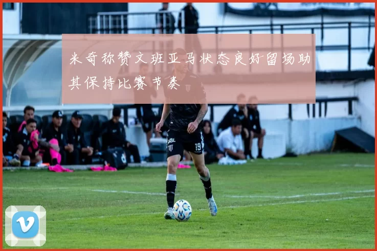 米奇称赞文班亚马状态良好留场助其保持比赛节奏