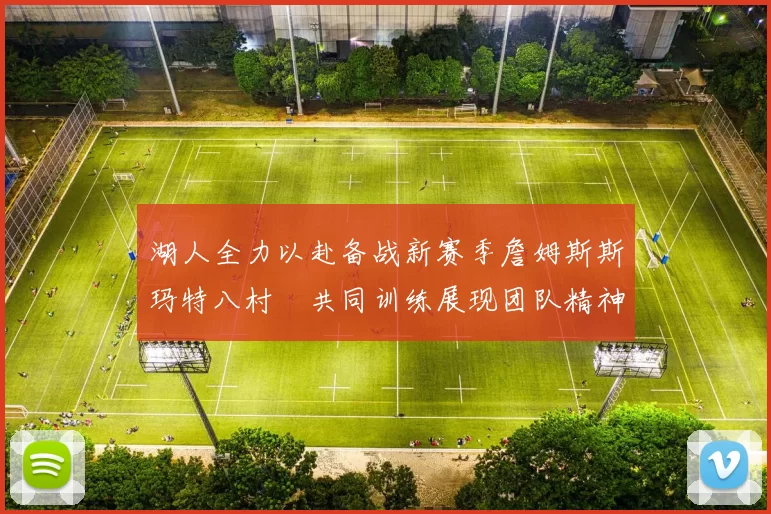 湖人全力以赴备战新赛季詹姆斯斯玛特八村塁共同训练展现团队精神