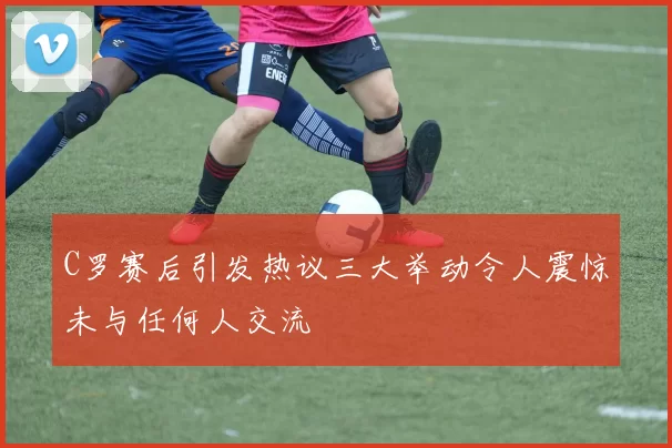 C罗赛后引发热议三大举动令人震惊未与任何人交流