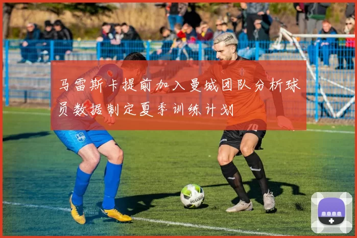 马雷斯卡提前加入曼城团队分析球员数据制定夏季训练计划