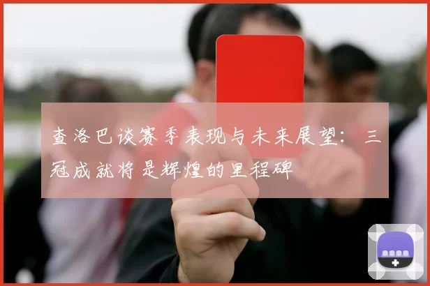 查洛巴谈赛季表现与未来展望：三冠成就将是辉煌的里程碑