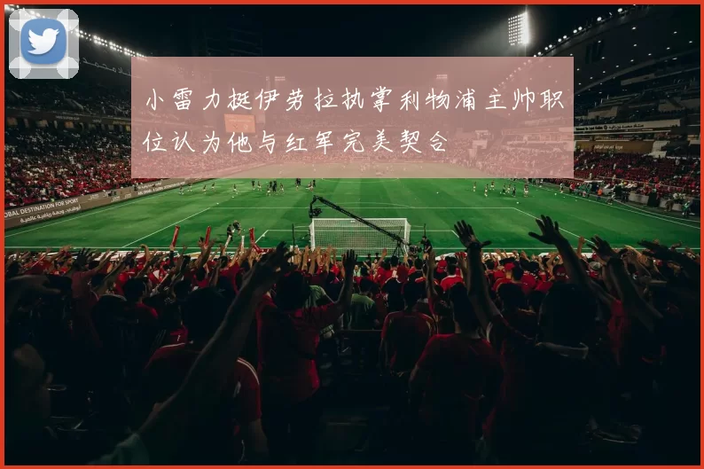 小雷力挺伊劳拉执掌利物浦主帅职位认为他与红军完美契合
