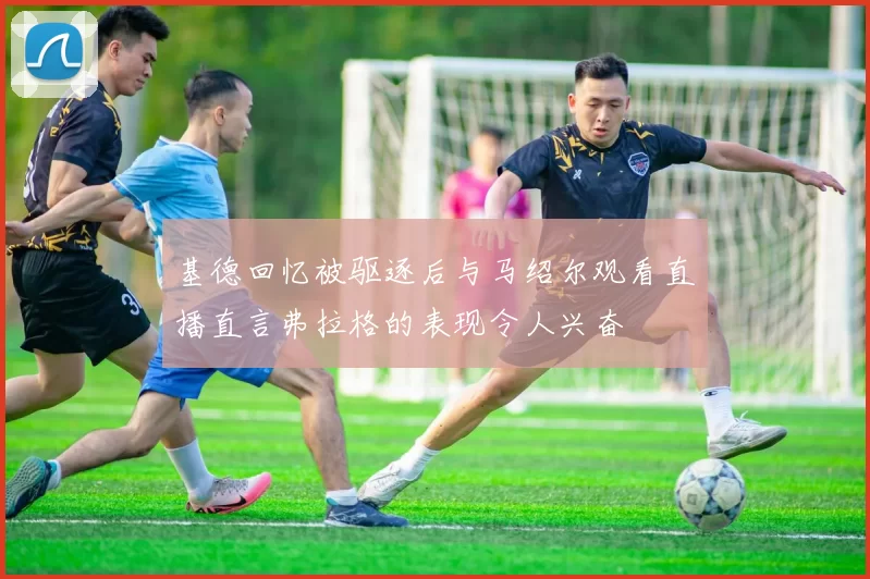 基德回忆被驱逐后与马绍尔观看直播直言弗拉格的表现令人兴奋