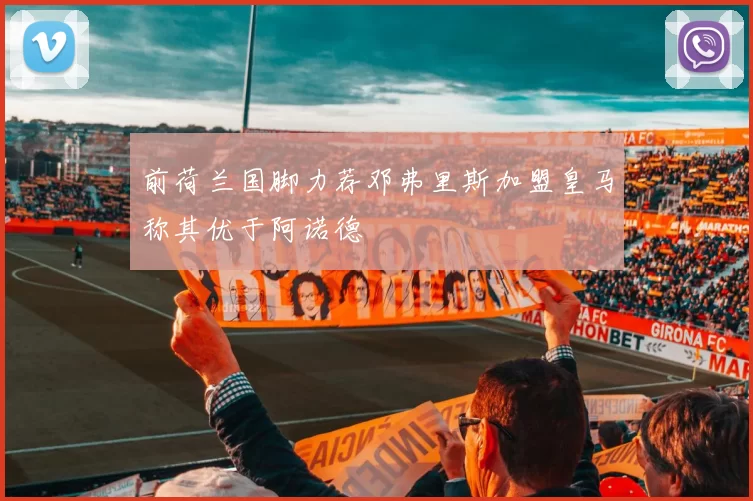 前荷兰国脚力荐邓弗里斯加盟皇马称其优于阿诺德