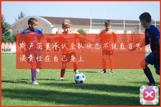 斯卢茨基承认全队状态不佳直言失误责任在自己身上