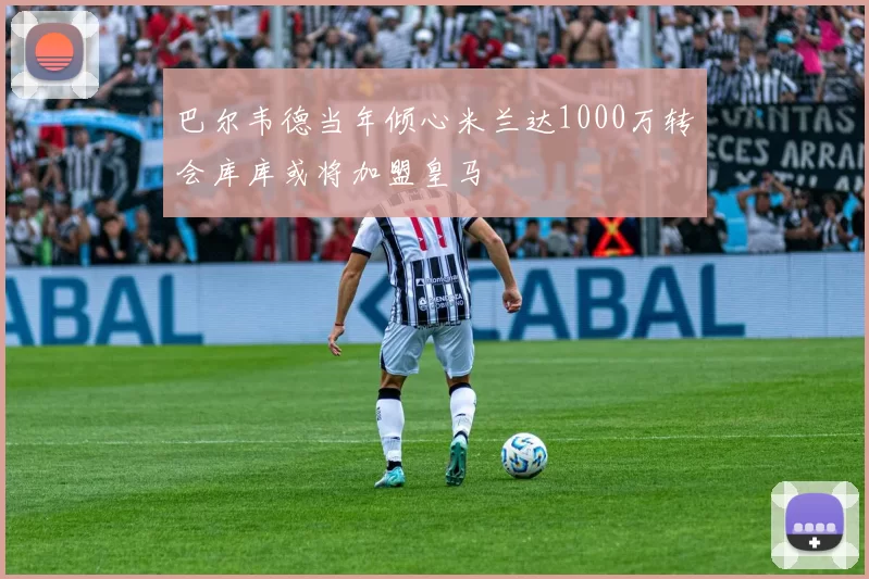 巴尔韦德当年倾心米兰达1000万转会库库或将加盟皇马