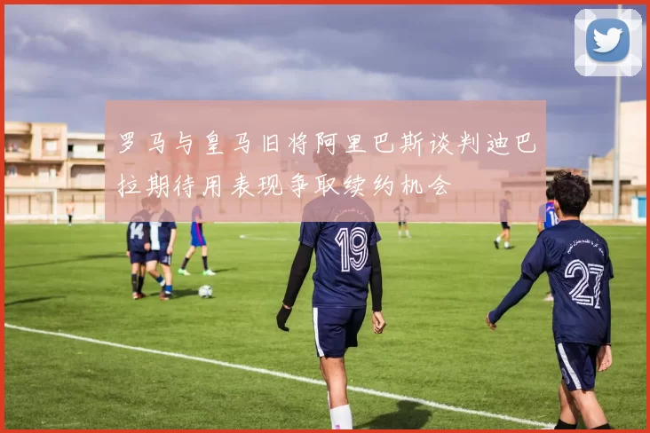 罗马与皇马旧将阿里巴斯谈判迪巴拉期待用表现争取续约机会