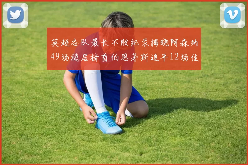英超各队最长不败纪录揭晓阿森纳49场稳居榜首伯恩茅斯追平12场佳绩