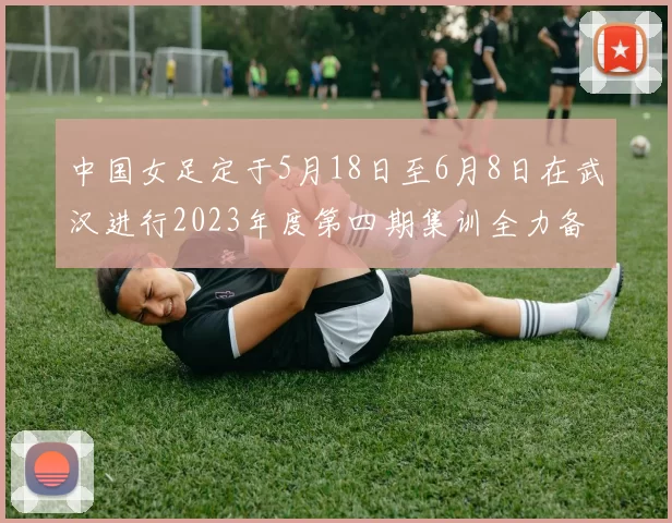 中国女足定于5月18日至6月8日在武汉进行2023年度第四期集训全力备战国际赛事