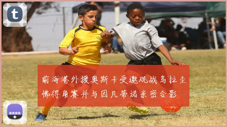 前海港外援奥斯卡受邀观战乌拉圭佛得角赛并与因凡蒂诺亲密合影