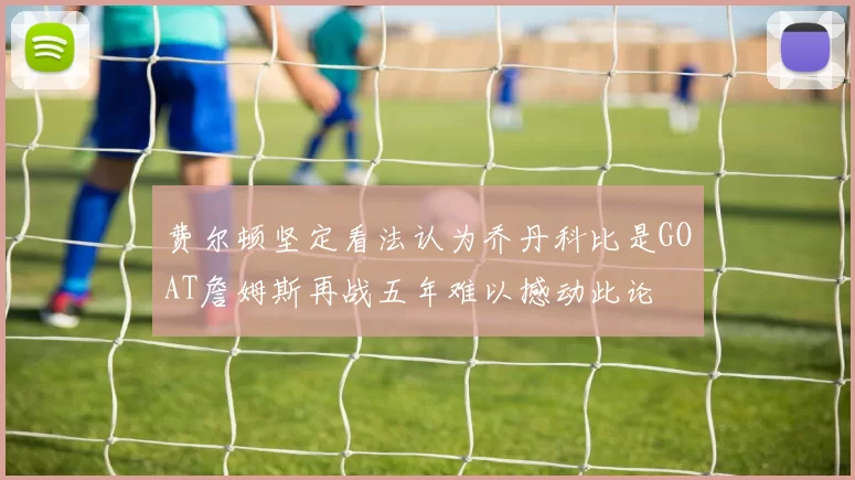 费尔顿坚定看法认为乔丹科比是GOAT詹姆斯再战五年难以撼动此论