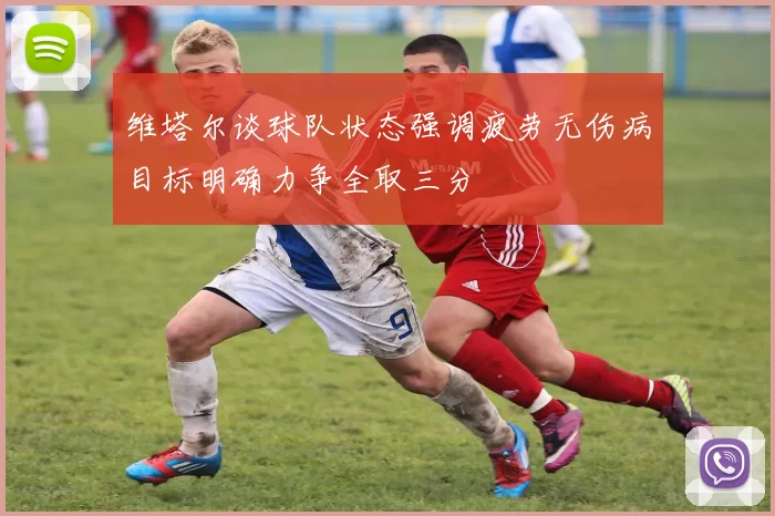 维塔尔谈球队状态强调疲劳无伤病目标明确力争全取三分