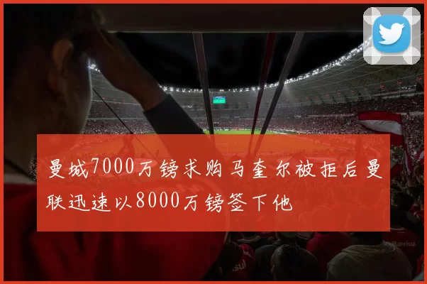 曼城7000万镑求购马奎尔被拒后曼联迅速以8000万镑签下他
