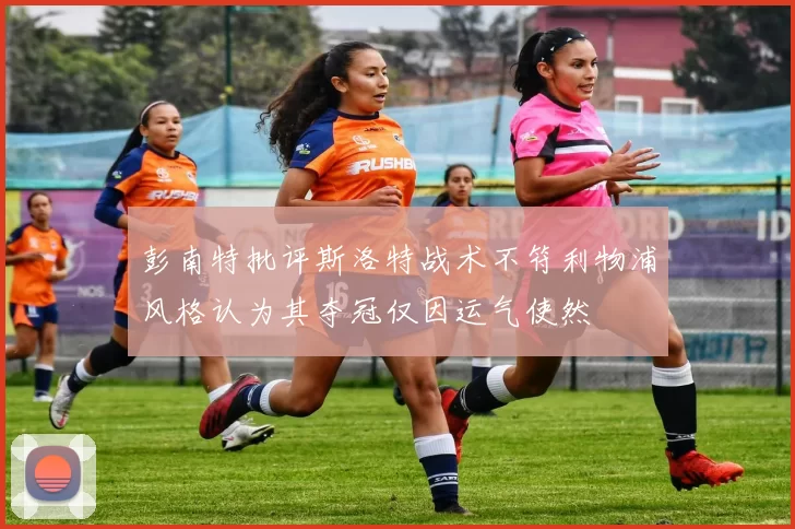 彭南特批评斯洛特战术不符利物浦风格认为其夺冠仅因运气使然